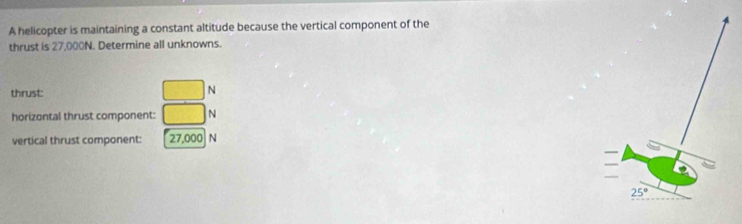 A helicopter is maintaining a constant altitude because the vertical component of the
thrust is 27,000N. Determine all unknowns.
thrust: □ N
horizontal thrust component: □ N
vertical thrust component: [27,000 N