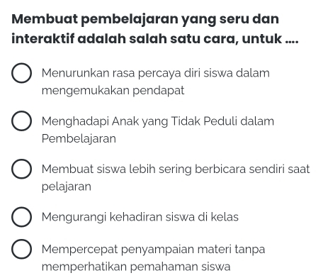 Membuat pembelajaran yang seru dan
interaktif adalah salah satu cara, untuk ....
Menurunkan rasa percaya diri siswa dalam
mengemukakan pendapat
Menghadapi Anak yang Tidak Peduli dalam
Pembelajaran
Membuat siswa lebih sering berbicara sendiri saat
pelajaran
Mengurangi kehadiran siswa di kelas
Mempercepat penyampaian materi tanpa
memperhatikan pemahaman siswa