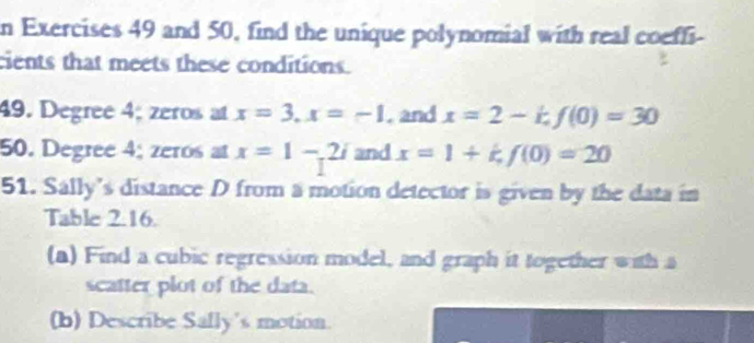 and 50, find the unique polynomial with real coeffi- 
cients that meets these conditions. 
49. Degree 4; zeros at x=3, x=-1. and x=2-kf(0)=30
50. Degree 4; zeros at x=1-2i and x=1+k, f(0)=20
51. Sally’s distance D from a motion detector is given by the data in 
Table 2.16. 
(a) Find a cubic regression model, and graph it together with a 
scatter plot of the data. 
(b) Describe Sally's motion.