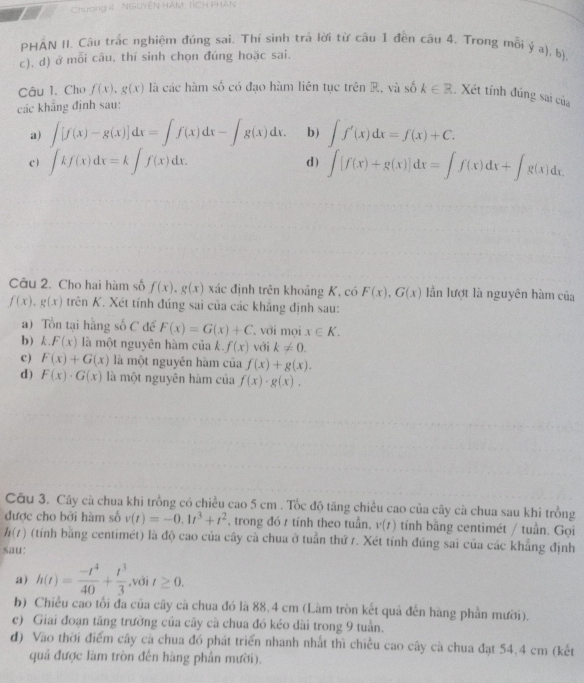 Chương 4  NGUYễN HÁM: TCH PHAN
PHÂN II. Câu trắc nghiệm đúng sai. Thí sinh trả lời từ câu 1 đền câu 4. Trong mỗi ý a), b)
c), d) ở mỗi câu, thí sinh chọn đúng hoặc sai.
Câu 1. Cho f(x),g(x) là các hàm số có đạo hàm liên tục trên R, và số k∈ R. Xét tính đúng sai của
các khẳng định sau:
a) ∈t [f(x)-g(x)]dx=∈t f(x)dx-∈t g(x)dx. b) ∈t f'(x)dx=f(x)+C.
c) ∈t kf(x)dx=k∈t f(x)dx. d) ∈tlimits [f(x)+g(x)]dx=∈t f(x)dx+∈t g(x)dx
Câu 2. Cho hai hàm số f(x),g(x) xác định trên khoảng K, có F(x),G(x) lần lượt là nguyên hàm của
f(x),g(x) trên K. Xét tính đúng sai của các khẳng định sau:
a) Tồn tại hằng số C để F(x)=G(x)+C 'với mọi x∈ K.
bk F(x) là một nguyên hàm của k. f(x) với k!= 0.
c) F(x)+G(x) là một nguyên hàm của f(x)+g(x).
d) F(x)· G(x) là một nguyên hàm của f(x)· g(x).
Câu 3. Cây cà chua khi trồng có chiều cao 5 cm . Tốc độ tăng chiều cao của cây cà chua sau khi trồng
được cho bởi hàm số v(t)=-0.1t^3+t^2 , trong đó t tính theo tuần, v(t) tính bằng centimét / tuần. Gọi
h(t) (tính bằng centimét) là độ cao của cây cà chua ở tuần thứ 7. Xét tính đúng sai của các khẳng định
sau:
a) h(t)= (-t^4)/40 + t^3/3  ,với t≥ 0.
b) Chiều cao tối đa của cây cà chua đó là 88,4 cm (Làm tròn kết quả đến hàng phần mười).
c) Giai đoạn tăng trường của cây cà chua đó kéo dài trong 9 tuần.
đ) Vào thời điểm cây cả chua đó phát triển nhanh nhất thì chiều cao cây cà chua đạt 54.4 cm (kết
quả được làm tròn đến hàng phần mười).