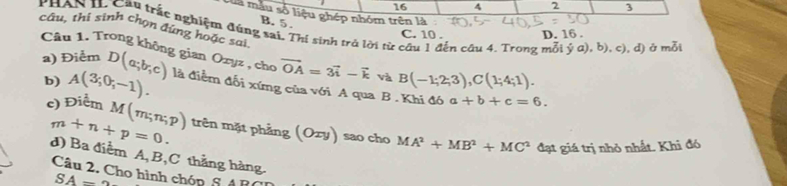 16 4 2 3
Của mẫu số liệu ghép nhóm trên là
B. 5.
câu, thi sinh chọn đứng hoặc sai PHAN IL Cầu trắc nghiệm đúng sai. Thí sinh trở lời từ câu 1 đến câu 4. Trong mỗi dot ya),b),c) , d) ở mỗi
C. 10. D. 16.
Câu 1. Trong không gian Oxyz , cho vector OA=3vector i-vector k và B(-1;2;3), C(1;4;1). 
b) A(3;0;-1). 
a) Điểm D(a;b;c) là điểm đối xứng của với A qua B . Khi đó
a+b+c=6. 
c) Điểm M(m;n;p) trên mặt phẳng (Oxy) sao cho MA^2+MB^2+MC^2
m+n+p=0. 
đạt giá trị nhỏ nhất. Khi đó
d) Ba điểm A, B, C thẳng hàng.
Câu 2. Cho hình chóp 6 4 B
SA=