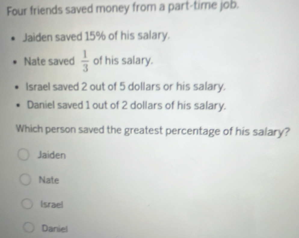 Four friends saved money from a part-time job.
Jaiden saved 15% of his salary.
Nate saved  1/3  of his salary.
Israel saved 2 out of 5 dollars or his salary.
Daniel saved 1 out of 2 dollars of his salary.
Which person saved the greatest percentage of his salary?
Jaiden
Nate
Israel
Daniel