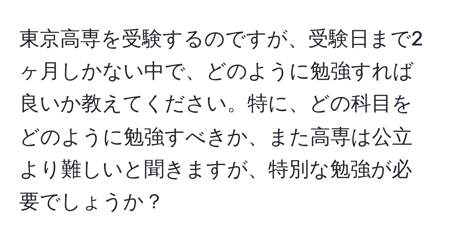 東京高専を受験するのですが、受験日まで2ヶ月しかない中で、どのように勉強すれば良いか教えてください。特に、どの科目をどのように勉強すべきか、また高専は公立より難しいと聞きますが、特別な勉強が必要でしょうか？