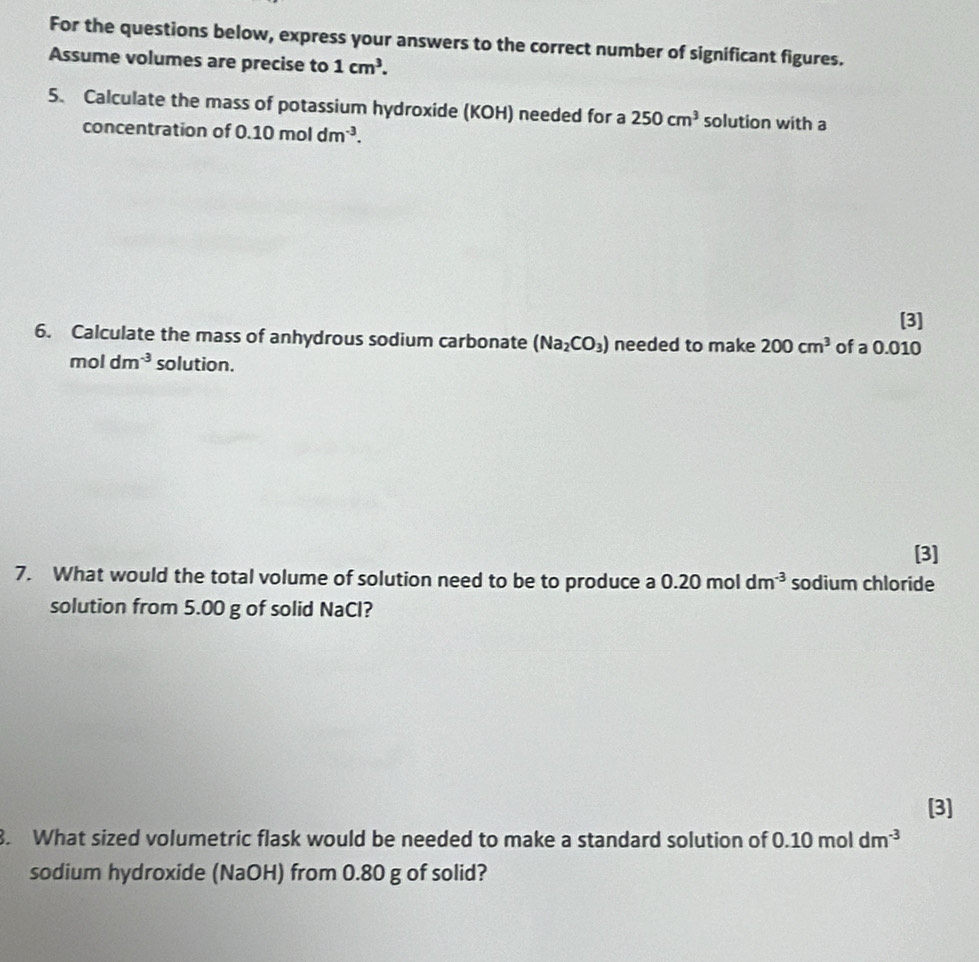 For the questions below, express your answers to the correct number of significant figures. 
Assume volumes are precise to 1cm^3. 
5. Calculate the mass of potassium hydroxide (KOH) needed for a 250cm^3 solution with a 
concentration of 0.10moldm^(-3). 
[3] 
6. Calculate the mass of anhydrous sodium carbonate (Na_2CO_3) needed to make 200cm^3 of a 0.010
mol dm^(-3) solution. 
[3] 
7. What would the total volume of solution need to be to produce a 0.20moldm^(-3) sodium chloride 
solution from 5.00 g of solid NaCl? 
[3] 
8. What sized volumetric flask would be needed to make a standard solution of 0.10moldm^(-3)
sodium hydroxide (NaOH) from 0.80 g of solid?