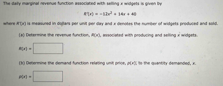 The daily marginal revenue function associated with selling x widgets is given by
R'(x)=-12x^2+14x+40
where R'(x) is measured in dollars per unit per day and x denotes the number of widgets produced and sold. 
(a) Determine the revenue function, R(x) , associated with producing and selling x widgets.
R(x)=□
(b) Determine the demand function relating unit price, p(x); to the quantity demanded, x.
p(x)=□