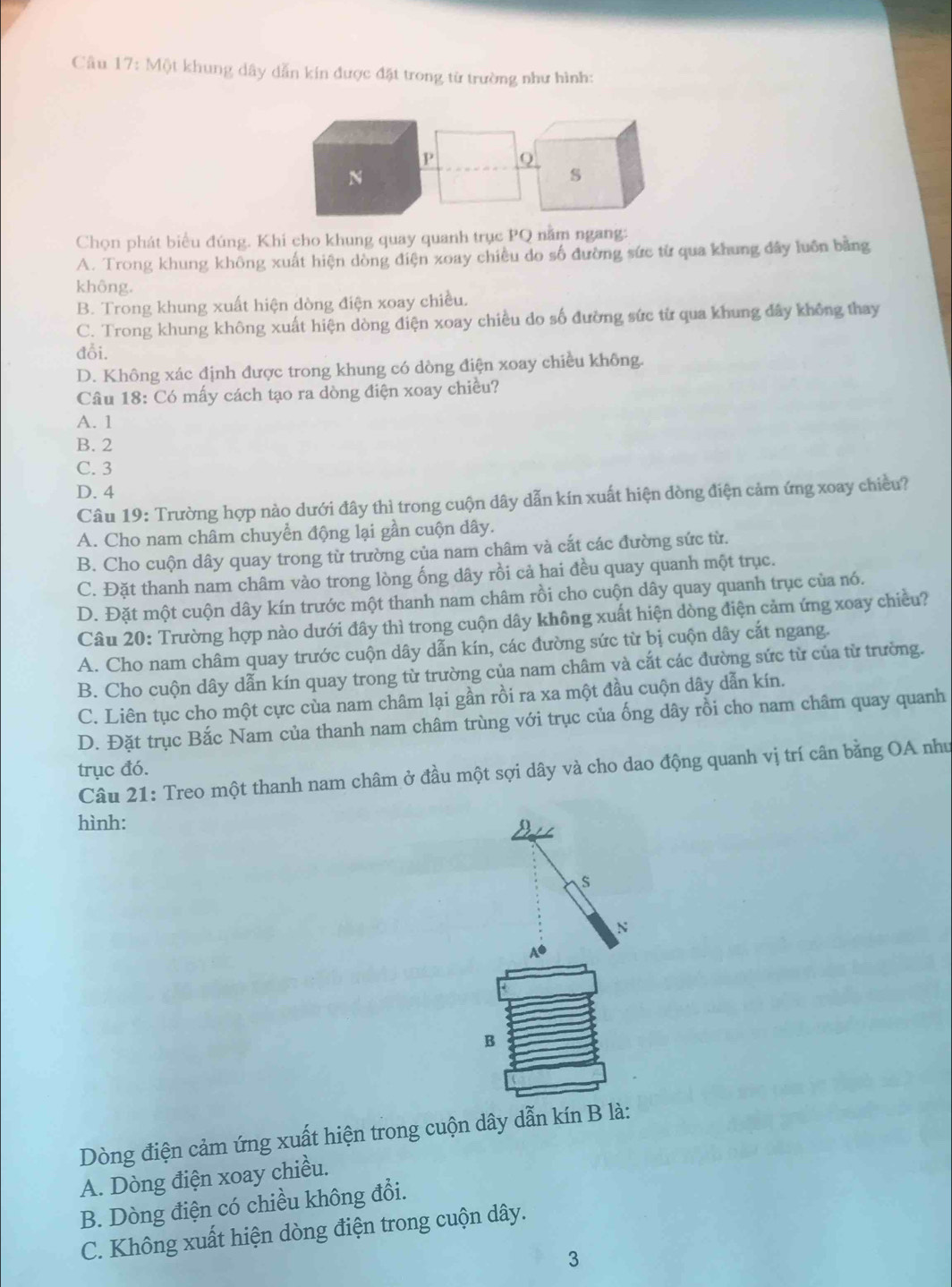Câu 17:MOI khung dây dẫn kín được đặt trong từ trường như hình:
P Q
N
s
Chọn phát biểu đúng. Khi cho khung quay quanh trục PQ nằm ngang:
A. Trong khung không xuất hiện dòng điện xoay chiều do số đường sức từ qua khung đây luồn bằng
không.
B. Trong khung xuất hiện dòng điện xoay chiều.
C. Trong khung không xuất hiện dòng điện xoay chiều do số đường sức từ qua khung đây không thay
đỗi.
D. Không xác định được trong khung có dòng điện xoay chiều không.
Câu 18: Có mấy cách tạo ra dòng điện xoay chiều?
A. 1
B. 2
C. 3
D. 4
Câu 19: Trường hợp nào dưới đây thì trong cuộn dây dẫn kín xuất hiện dòng điện cảm ứng xoay chiều?
A. Cho nam châm chuyển động lại gần cuộn dây.
B. Cho cuộn dây quay trong từ trường của nam châm và cắt các đường sức từ.
C. Đặt thanh nam châm vào trong lòng ống dây rồi cả hai đều quay quanh một trục.
D. Đặt một cuộn dây kín trước một thanh nam châm rồi cho cuộn dây quay quanh trục của nó.
Câu 20: Trường hợp nào dưới đây thì trong cuộn dây không xuất hiện dòng điện cảm ứng xoay chiều?
A. Cho nam châm quay trước cuộn dây dẫn kín, các đường sức từ bị cuộn dây cắt ngang.
B. Cho cuộn dây dẫn kín quay trong từ trường của nam châm và cắt các đường sức từ của từ trường.
C. Liên tục cho một cực cùa nam châm lại gần rồi ra xa một đầu cuộn dây dẫn kín.
D. Đặt trục Bắc Nam của thanh nam châm trùng với trục của ống dây rồi cho nam châm quay quanh
trục đó.
Câu 21: Treo một thanh nam châm ở đầu một sợi dây và cho dao động quanh vị trí cân bằng OA như
hình:
N
A●
B
Dòng điện cảm ứng xuất hiện trong cuộn dây dẫn kín B là:
A. Dòng điện xoay chiều.
B. Dòng điện có chiều không đổi.
C. Không xuất hiện dòng điện trong cuộn dây.
3