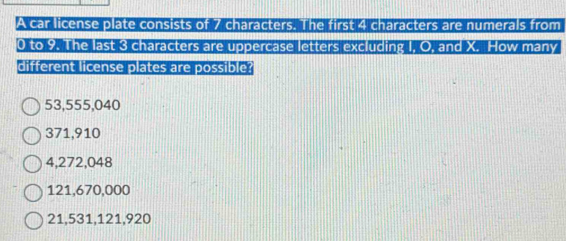 A car license plate consists of 7 characters. The first 4 characters are numerals from
0 to 9. The last 3 characters are uppercase letters excluding I. O. and X. How many
different license plates are possible?
53,555,040
371,910
4,272,048
121,670,000
21,531, 121,920