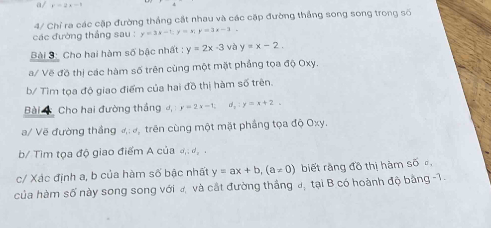 a/ y=2x-1
4/ Chỉ ra các cặp đường thẳng cắt nhau và các cặp đường thắng song song trong số 
các đường thắng sau : y=3x-1; y=x; y=3x-3. 
Bài 3: Cho hai hàm số bậc nhất : y=2x-3 và y=x-2. 
a/ Vẽ đồ thị các hàm số trên cùng một mặt phảng tọa độ Oxy. 
b/ Tìm tọa độ giao điểm của hai đồ thị hàm số trên. 
Bài Cho hai đường thắng d_1:y=2x-1; d_2:y=x+2. 
a/ Vẽ đường thẳng d_1; d_2 trên cùng một mặt phẳng tọa độ Oxy. 
b/ Tìm tọa độ giao điểm A của d_1; d_2. 
c/ Xác định a, b của hàm số bậc nhất y=ax+b, (a!= 0) biết rằng đồ thị hàm số đ, 
của hàm số này song song với đ, và cắt đường thắng đ, tại B có hoành độ bằng -1.