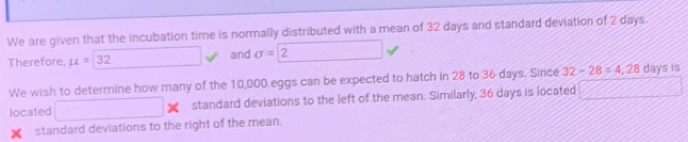 We are given that the incubation time is normally distributed with a mean of 32 days and standard deviation of 2 days
Therefore, mu =32 □  and sigma =2
We wish to determine how many of the 10,000 eggs can be expected to hatch in 28 to 36 days. Since 32-28=4,28 days is 
located □ standard deviations to the left of the mean. Similarly, 36 days is located 
standard deviations to the right of the mean.