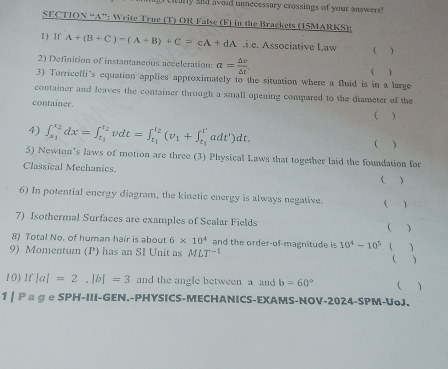 ry and avoid unnecessary crossings of your answers! 
SECTIO 4 “A”: Write True (T) OR False (F) in the Brackets (15MARKS): 
1 ) If A+(B+C)-(A+B)+C=cA+dA.i.e. Associative Law ( ) 
2) Definition of instantaneous acceleration: a= △ v/△ t . ( ) 
3) Torriceili's equation applies approximately to the situation where a fluid is in a large 
container and leaves the container through a small opening compared to the diameter of the 
container. 
( ) 
4) ∈t _x_1^x_2dx=∈t _t_1^t_2vdt=∈t _t_1^t_2(v_1+∈t _t_1^t'adt')dt. ( ) 
5) Newton's laws of motion are three (3) Physical Laws that together laid the foundation for 
Classical Mechanics.   
6) In potential energy diagram, the kinetic energy is always negative. ( ) 
7) Isothermal Surfaces are examples of Scalar Fields ( ) 
8) Total No. of human hair is about 6* 10^4 and the order-of-magnitude is 10^4-10^5
9) Momentum (P) has an SI Unit as MLT^(-1) ( ) 
 ) 
10) If |a|=2, |b|=3 and the angle between a and b=60° (  
1 | Ρ ョ ɡ е SPH-III-GEN.-PHYSICS-MECHANICS-EXAMS-NOV-2024-SPM-UoJ.