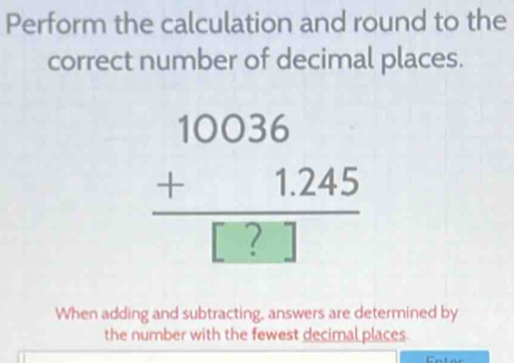 Perform the calculation and round to the 
correct number of decimal places. 
beginarrayr 10036 +1.245 hline □ □ endarray  
When adding and subtracting, answers are determined by 
the number with the fewest decimal places.