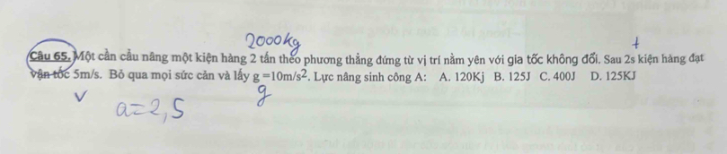 Cầu 65. Một cần cầu nâng một kiện hàng 2 tần theo phương thẳng đứng từ vị trí nằm yên với gia tốc không đối. Sau 2s kiện hàng đạt
vận tốc 5m/s. Bỏ qua mọi sức cản và lấy g=10m/s^2. Lực nâng sinh công A: A. 120Kj B. 125J C. 400J D. 125KJ