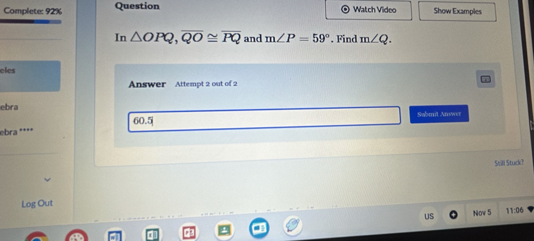 Complete: 92% Question Watch Video Show Examples 
In △ OPQ, overline QO≌ overline PQ and m∠ P=59°. Find m∠ Q. 
eles 
Answer Attempt 2 out of 2 
ebra 
Submit Answer 
ebra **** 60.5| 
Still Stuck? 
Log Out 
US Nov 5 11:06 
x1