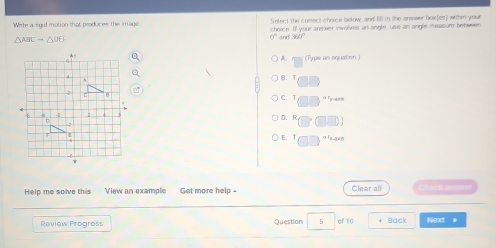 Select the comect choice below, and fill in the answer boxfes) within your
Wete a sgid motion that produces the image choice. If your anmeer involves an angle, use an angle measure behween
△ ABCto △ DEF
sqrt() and a* 1
A (Type an equation)
B. T
C. T Fy-ann
D. R
E. T o fa gen
Help me solve this View an example Get more help - Clear all a h 
Review Progress Question 5 of 10 + Back Next