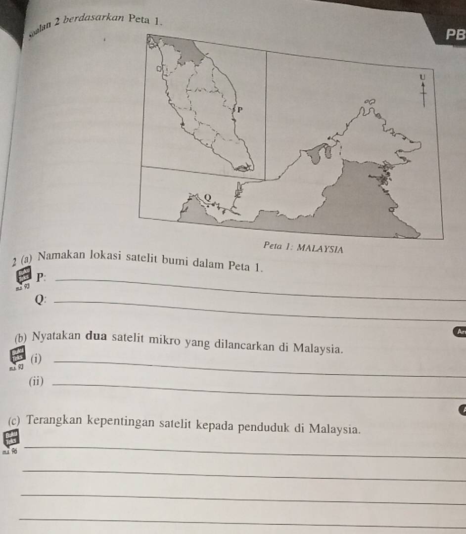 Soalan 2 berdasarkan Peta 1.
PB
2 (a) Namakan lokasi satelit bumi dalam Peta 1.
P :_ 
a9
Q :_ 
An 
(b) Nyatakan dua satelit mikro yang dilancarkan di Malaysia. 
m (i)_ 
(ii)_ 
(c) Terangkan kepentingan satelit kepada penduduk di Malaysia.
m s 96
_ 
_ 
_ 
_