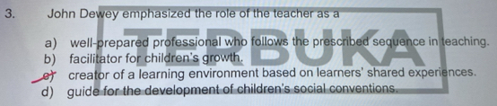 John Dewey emphasized the role of the teacher as a
a) well-prepared professional who follows the prescribed sequence in teaching.
b) facilitator for children's growth.
e) creator of a learning environment based on learners' shared experiences.
d) guide for the development of children's social conventions.