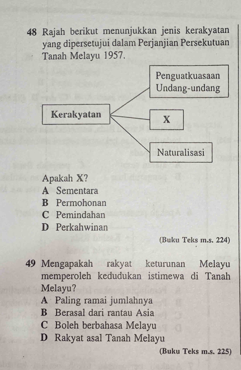 Rajah berikut menunjukkan jenis kerakyatan
yang dipersetujui dalam Perjanjian Persekutuan
Tanah Melayu 1957.
Apakah X?
A Sementara
B Permohonan
C Pemindahan
D Perkahwinan
(Buku Teks m.s. 224)
49 Mengapakah rakyat keturunan Melayu
memperoleh kedudukan istimewa di Tanah
Melayu?
A Paling ramai jumlahnya
B Berasal dari rantau Asia
C Boleh berbahasa Melayu
D Rakyat asal Tanah Melayu
(Buku Teks m.s. 225)