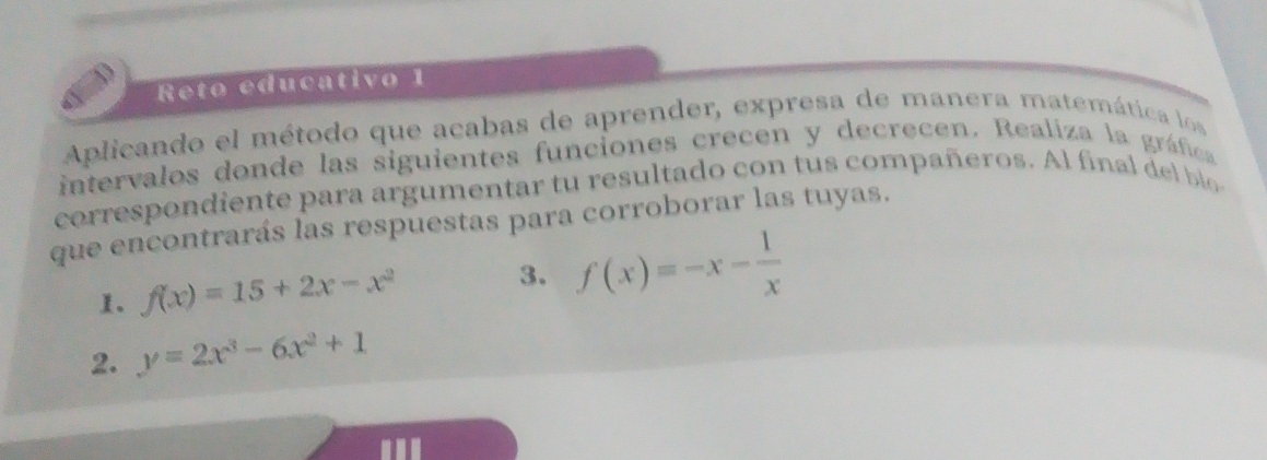 Reto educativo 1
Aplicando el método que acabas de aprender, expresa de manera matemática los
intervalos donde las siguientes funciones crecen y decrecen. Realiza la gráfica
correspondiente para argumentar tu resultado con tus compañeros. A l fina l
que encontrarás las respuestas para corroborar las tuyas.
1. f(x)=15+2x-x^2 3. f(x)=-x- 1/x 
2. y=2x^3-6x^2+1