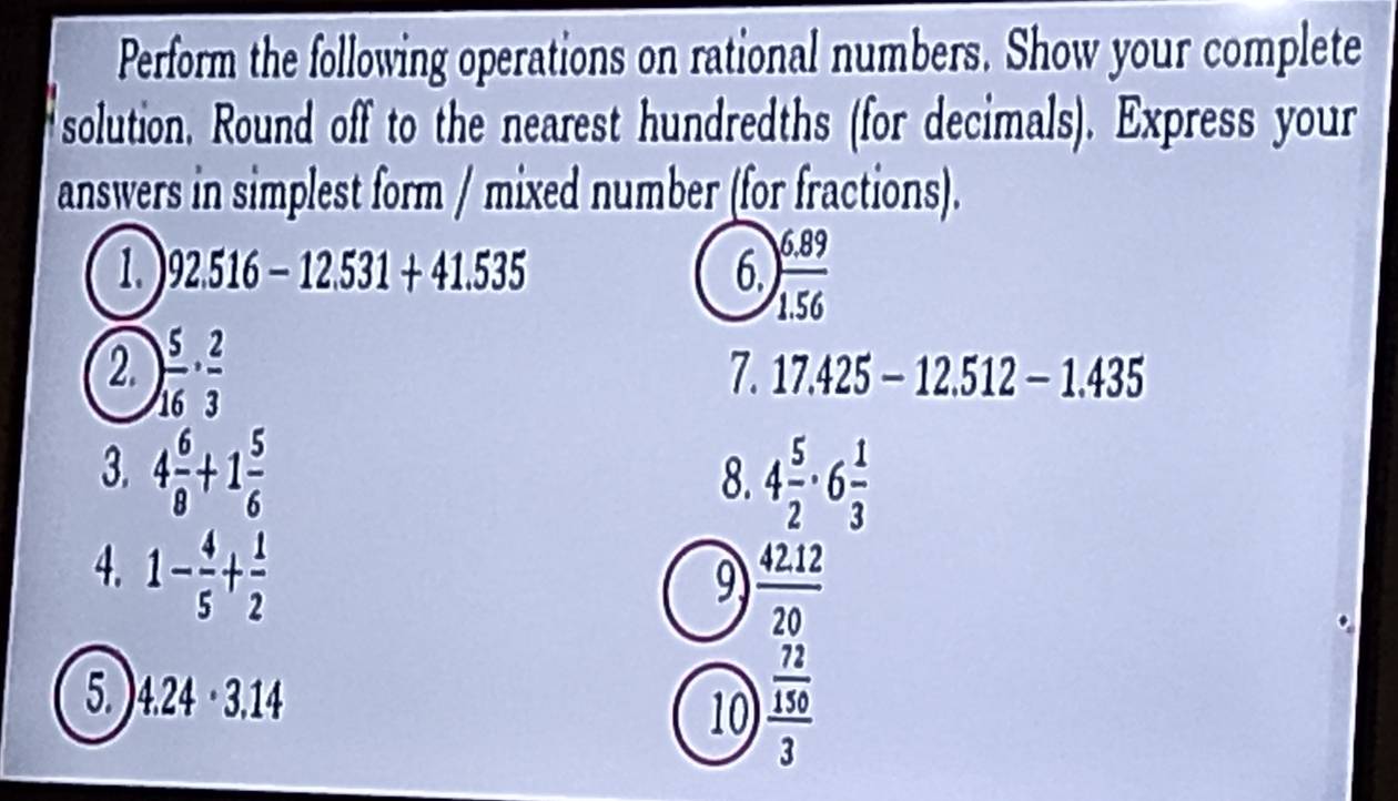 Perform the following operations on rational numbers. Show your complete 
solution. Round off to the nearest hundredths (for decimals). Express your 
answers in simplest form / mixed number (for fractions). 
1. 92.516-12.531+41.535 6. ) (6.89)/1.56 
2. ) 5/16 ·  2/3 
7. 17.425-12.512-1.435
3. 4 6/8 +1 5/6 
8. 4 5/2 · 6 1/3 
4. 1- 4/5 + 1/2 
9  (42.12)/20 
5. 4.24· 3.14
10 frac  72/150 3