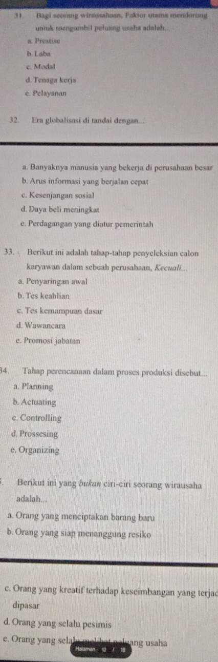 Bagi seorang wirausahaan, Fakior utama mendorong
untuk mengambil peluang usaha adalah..
a. Preatise
b. Laba
c. Modal
d. Tenaga kerja
e. Pelayanan
32. Era globalisasi di tandai dengan...
a. Banyaknya manusia yang bekerja di perusahaan besar
b. Arus informasi yang berjalan cepat
c. Kesenjangan sosial
d. Daya beli meningkat
e. Perdagangan yang diatur pemerintah
33. Berikut ini adalah tahap-tahap penyeleksian calon
karyawan dalam sebuah perusahaan, Kecuali...
a. Penyaringan awal
b. Tes keahlian
c. Tes kemampuan dasar
d. Wawancara
e. Promosi jabatan
34. Tahap perencanaan dalam proses produksi disebut...
a, Planning
b. Actuating
c. Controlling
d, Prossesing
e. Organizing
. Berikut ini yang bukan ciri-ciri seorang wirausaha
adalah...
a. Orang yang menciptakan barang baru
b. Orang yang siap menanggung resiko
c. Orang yang kreatif terhadap keseimbangan yang terjac
dipasar
d. Orang yang selalu pesimis
e. Orang yang selalu malihat naluang usaha
Halaman 12 / 18