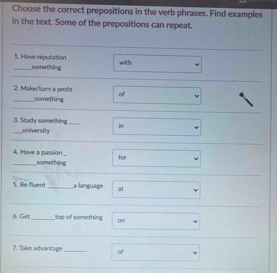 Choose the correct prepositions in the verb phrases. Find examples 
in the text. Some of the prepositions can repeat. 
1. Have reputation 
with 
_something 
_ 
2. Make/turn a proft 
of 
_something 
3. Study something_ 
in 
_university 
4. Have a passion_ 
for 
_something 
5. Be fluent _a language at 
6. Get _top of something on 
7. Take advantage_ 
of