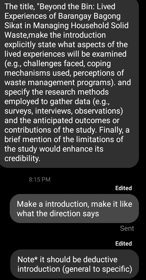 The title, "Beyond the Bin: Lived 
Experiences of Barangay Bagong 
Sikat in Managing Household Solid 
Waste,make the introduction 
explicitly state what aspects of the 
lived experiences will be examined 
(e.g., challenges faced, coping 
mechanisms used, perceptions of 
waste management programs). and 
specify the research methods 
employed to gather data (e.g., 
surveys, interviews, observations) 
and the anticipated outcomes or 
contributions of the study. Finally, a 
brief mention of the limitations of 
the study would enhance its 
credibility. 
8:15 PM 
Edited 
Make a introduction, make it like 
what the direction says 
Sent 
Edited 
Note* it should be deductive 
introduction (general to specific)