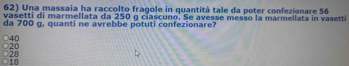 Una massaia ha raccolto fragole in quantità tale da poter confezionare 56
vasetti di marmellata da 250 g ciascuno. Se avesse messo la marmellata in vasetti
da 700 g, quanti ne avrebbe potuti confezionare?
40
20
28
18