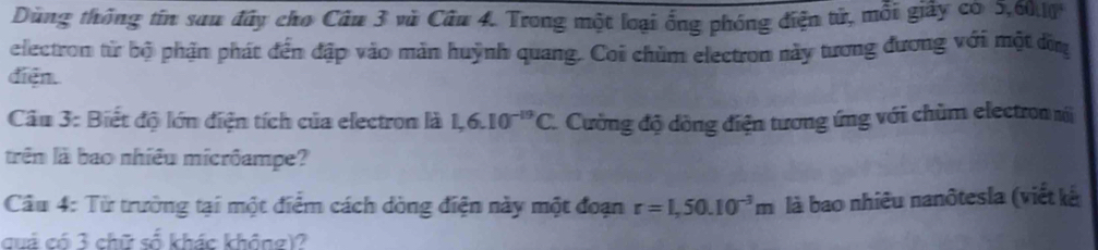 Dùng thông tin sau đây cho Câu 3 vũ Câu 4. Trong một loại ổng phóng điện tử, mỗi giây có: 0, 60, 10
electron từ bộ phận phát đến đập vào mản huỳnh quang. Coi chùm electron này tương đương với một đờn 
diện. 
Câu 3: Biết độ lớn điện tích của electron là 1,6.10^(-19)C. Cường độ dồng điện tương ứng với chùm electron m 
trên là bao nhiêu micrôampe? 
Câu 4: Từ trường tại một điểm cách dòng điện này một đoạn r=1,50.10^(-3)m là bao nhiêu nanôtesla (viết kế 
cuả có 3 chữ số khác không)?