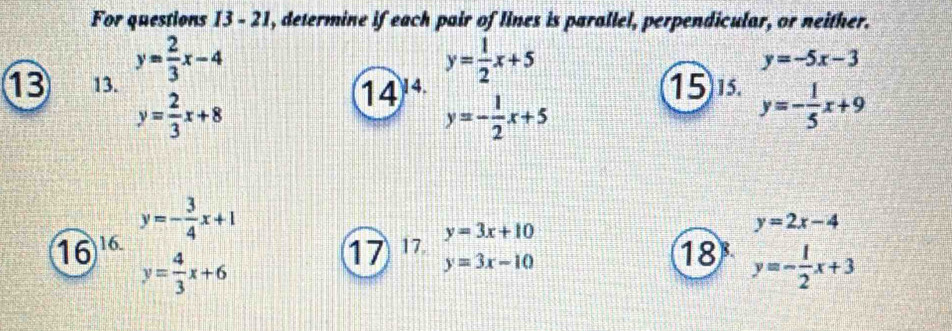 For questions 13-21 , determine if each pair of lines is parallel, perpendicular, or neither. 
13 13. y= 2/3 x-4
y= 1/2 x+5
y=-5x-3
15 15.
y= 2/3 x+8
14' y=- 1/2 x+5 y=- 1/5 x+9
16 16. y=- 3/4 x+1
y= 4/3 x+6
17 17.beginarrayr y=3x+10 y=3x-10endarray
y=2x-4
18 y=- 1/2 x+3