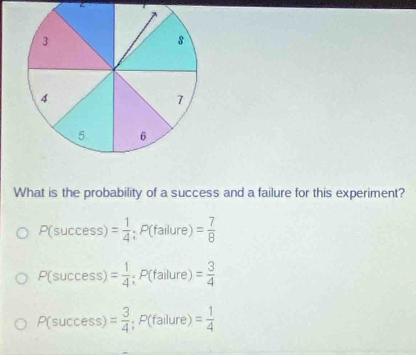 3
8
4
7
5 6
What is the probability of a success and a failure for this experiment?
P(success)= 1/4 ; P(failure)= 7/8 
P(success)= 1/4 ; P(failure)= 3/4 
P(success)= 3/4 ; P(failure)= 1/4 