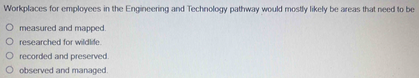 Workplaces for employees in the Engineering and Technology pathway would mostly likely be areas that need to be
measured and mapped.
researched for wildlife.
recorded and preserved.
observed and managed.