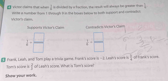 Victor claims that when  1/6  is divided by a fraction, the result will always be greater than  1/6 . 
Write a number from 1 through 9 in the boxes below to both support and contradict 
Victor's claim. 
Supports Victor’s Claim Contradicts Victor's Claim
 1/6 /  □ /□  
 1/6 /  □ /□  
Frank, Leah, and Tom play a trivia game. Frank's score is —2. Leah's score is  3/4  of Frank's score. 
Tom's score is  2/3  of Leah's score. What is Tom's score? 
Show your work.