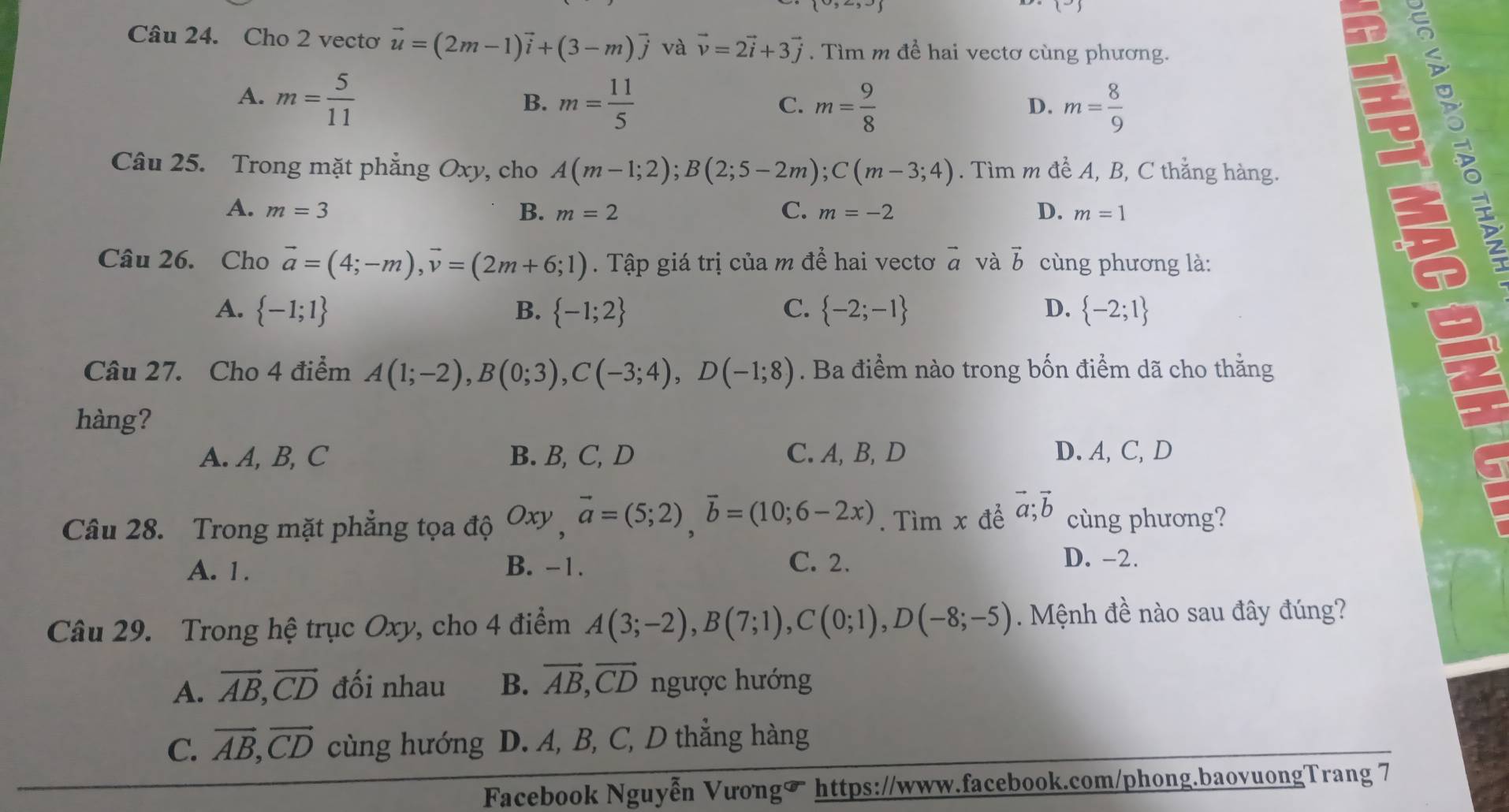 Cho 2 vectơ vector u=(2m-1)vector i+(3-m)vector j và vector v=2vector i+3vector j. Tìm m đề hai vectơ cùng phương.
A. m= 5/11  m= 11/5 
B.
C. m= 9/8  m= 8/9 
D.
Câu 25. Trong mặt phẳng Oxy, cho A(m-1;2);B(2;5-2m);C(m-3;4). Tìm m đề A, B, C thẳng hàng.
C.
A. m=3 B. m=2 m=-2 D. m=1
a
Câu 26. Cho vector a=(4;-m),vector v=(2m+6;1). Tập giá trị của m để hai vectơ vector a và vector b cùng phương là:
A.  -1;1 B.  -1;2 C.  -2;-1 D.  -2;1
Câu 27. Cho 4 điểm A(1;-2),B(0;3),C(-3;4),D(-1;8). Ba điểm nào trong bốn điểm dã cho thằng
hàng?
A. A, B, C B. B, C, D C. A, B, D D. A, C,D
Câu 28. Trong mặt phẳng tọa độ Oxy,vector a=(5;2),vector b=(10;6-2x). Tìm x để vector a;vector b cùng phương?
A. 1. B. -1. C. 2.
D. -2.
Câu 29. Trong hệ trục Oxy, cho 4 điểm A(3;-2),B(7;1),C(0;1),D(-8;-5) Mệnh đề nào sau đây đúng?
A. vector AB,vector CD đối nhau B. vector AB,vector CD ngược hướng
C. vector AB,vector CD cùng hướng D. A, B, C, D thằng hàng
Facebook Nguyễn Vưong https://www.facebook.com/phong.baovuongTrang 7