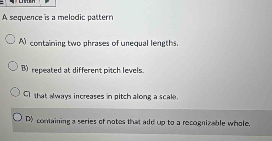 Listen
A sequence is a melodic pattern
A) containing two phrases of unequal lengths.
B) repeated at different pitch levels.
C) that always increases in pitch along a scale.
D) containing a series of notes that add up to a recognizable whole.