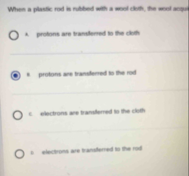 When a plastic rod is rubbed with a wool cloth, the wool acqui
A protons are transiferred to the cloth
B. protons are transiferred to the rod
c. electrons are transferred to the cloth
D. electrons are transferred to the rod