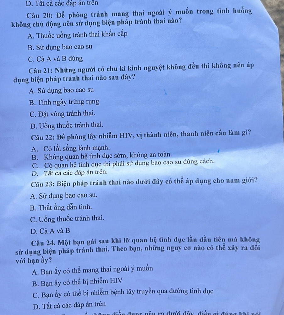 D. Tất cả các đáp án trên
Câu 20: Để phòng tránh mang thai ngoài ý muốn trong tình huống
không chủ động nên sử dụng biện pháp tránh thai nào?
A. Thuốc uống tránh thai khẩn cấp
B. Sử dụng bao cao su
C. Cả A và B đúng
Câu 21: Những người có chu kì kinh nguyệt không đều thì không nên áp
dụng biện pháp tránh thai nào sau đây?
A. Sử dụng bao cao su
B. Tính ngày trứng rụng
C. Đặt vòng tránh thai.
D. Uống thuốc tránh thai.
Câu 22: Để phòng lây nhiễm HIV, vị thành niên, thanh niên cần làm gì?
A. Có lối sống lành mạnh.
B. Không quan hệ tình dục sớm, không an toàn.
C. Có quan hệ tình dục thì phải sử dụng bao cao su đúng cách.
D. Tất cả các đáp án trên.
Câu 23: Biện pháp tránh thai nào dưới đây có thể áp dụng cho nam giới?
A. Sử dụng bao cao su.
B. Thắt ống dẫn tinh.
C. Uống thuốc tránh thai.
D. Cả A và B
Câu 24. Một bạn gái sau khi lỡ quan hệ tình dục lần đầu tiên mà không
sử dụng biện pháp tránh thai. Theo bạn, những nguy cơ nào có thể xãy ra đối
với bạn ấy?
A. Bạn ấy có thể mang thai ngoài ý muốn
B. Bạn ấy có thể bị nhiễm HIV
C. Bạn ấy có thể bị nhiễm bệnh lây truyền qua đường tình dục
D. Tất cả các đáp án trên
điều được nậu ra dưới đây, điều gì đúng khi