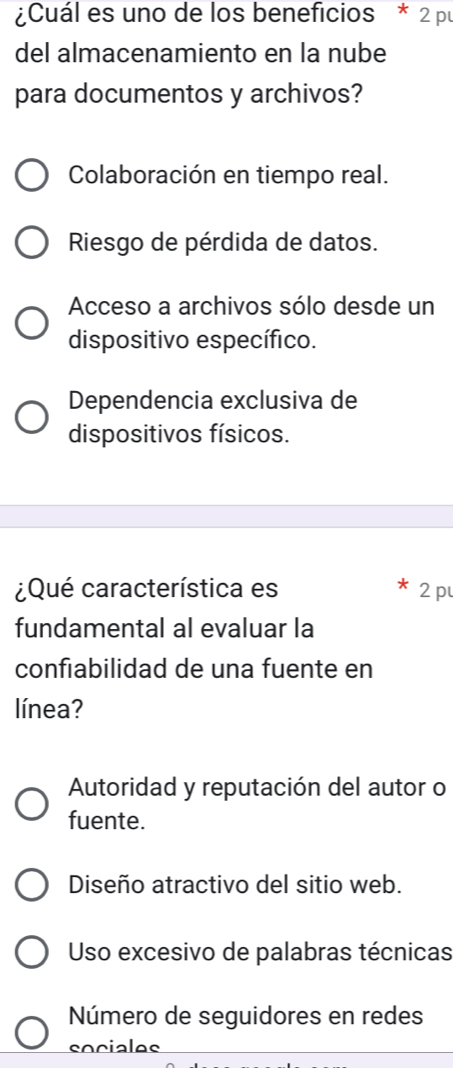 ¿Cuál es uno de los beneficios * 2 pu
del almacenamiento en la nube
para documentos y archivos?
Colaboración en tiempo real.
Riesgo de pérdida de datos.
Acceso a archivos sólo desde un
dispositivo específico.
Dependencia exclusiva de
dispositivos físicos.
¿Qué característica es 2 p
fundamental al evaluar la
confiabilidad de una fuente en
línea?
Autoridad y reputación del autor o
fuente.
Diseño atractivo del sitio web.
Uso excesivo de palabras técnicas
Número de seguidores en redes
sociales