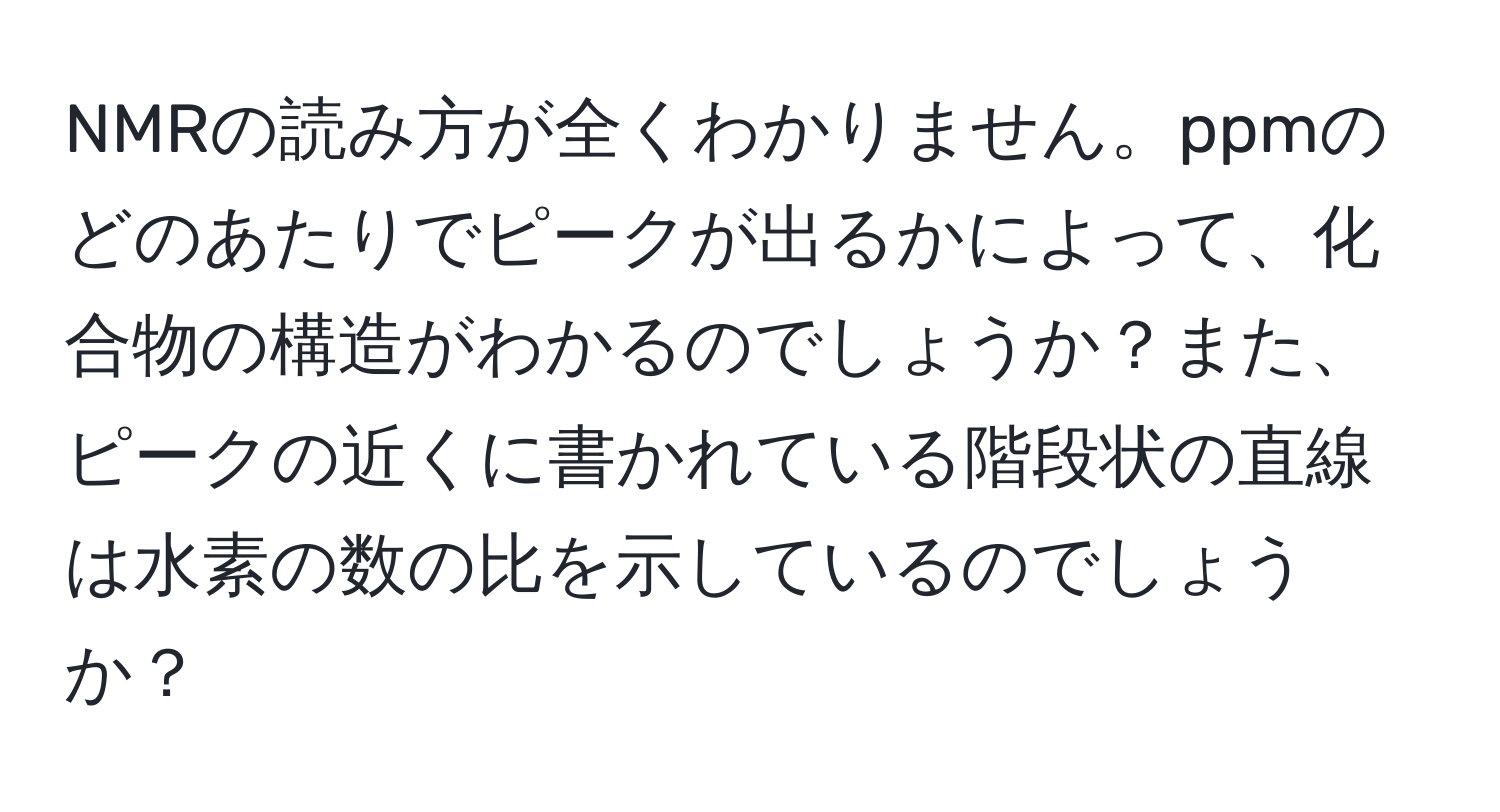 NMRの読み方が全くわかりません。ppmのどのあたりでピークが出るかによって、化合物の構造がわかるのでしょうか？また、ピークの近くに書かれている階段状の直線は水素の数の比を示しているのでしょうか？