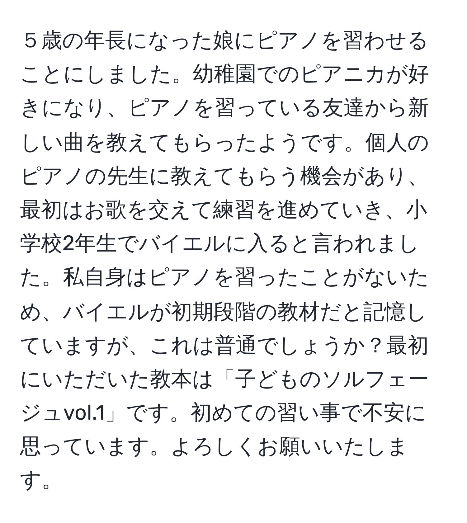 ５歳の年長になった娘にピアノを習わせることにしました。幼稚園でのピアニカが好きになり、ピアノを習っている友達から新しい曲を教えてもらったようです。個人のピアノの先生に教えてもらう機会があり、最初はお歌を交えて練習を進めていき、小学校2年生でバイエルに入ると言われました。私自身はピアノを習ったことがないため、バイエルが初期段階の教材だと記憶していますが、これは普通でしょうか？最初にいただいた教本は「子どものソルフェージュvol.1」です。初めての習い事で不安に思っています。よろしくお願いいたします。