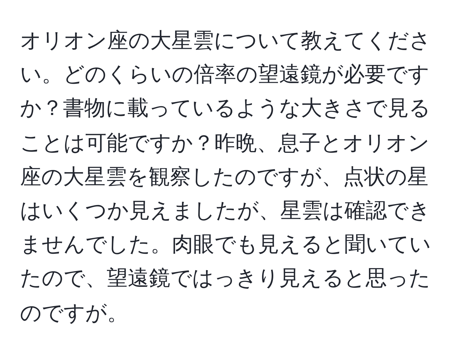 オリオン座の大星雲について教えてください。どのくらいの倍率の望遠鏡が必要ですか？書物に載っているような大きさで見ることは可能ですか？昨晩、息子とオリオン座の大星雲を観察したのですが、点状の星はいくつか見えましたが、星雲は確認できませんでした。肉眼でも見えると聞いていたので、望遠鏡ではっきり見えると思ったのですが。