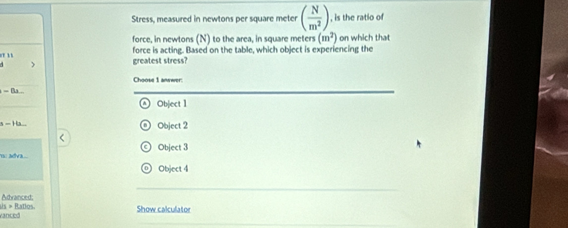 Stress, measured in newtons per square meter ( N/m^2 ) , is the ratio of
force, in newtons (N) to the area, in square meters (m^2) on which that
1T 11 force is acting. Based on the table, which object is experiencing the
>
greatest stress?
Choose 1 answer:
= Ba...
^ Object 1
s - Ha... Object 2
© Object 3
s: adva..
© Object 4
Advanced:
sis > Ratios. Show calculator
vanced