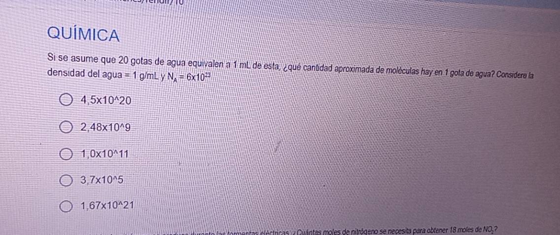 QUÍMICA
Si se asume que 20 gotas de agua equivalen a 1 mL de esta, ¿qué cantidad aproximada de moléculas hay en 1 gota de agua? Considere la
densidad del agua =1 g/mL y N_A=6* 10^(23)
4,5* 10^(wedge)20
2,48* 10^(wedge)9
1,0* 10^(wedge)11
3,7* 10^(wedge)5
1,67* 10^(wedge)21
ar tormentas eléctricas y Cuántas moles de nitrógeno se necesita para obtener 18 moles de NO.?