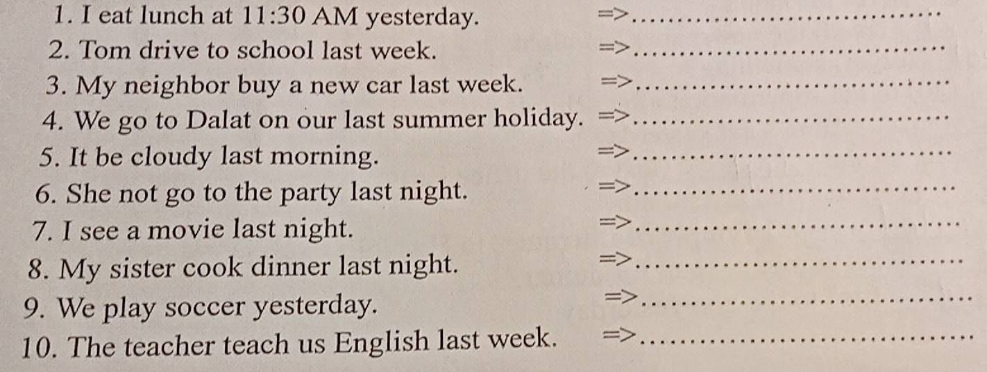 eat lunch at 11:30 AM yesterday._ 
2. Tom drive to school last week. 
_ 
3. My neighbor buy a new car last week._ 
4. We go to Dalat on our last summer holiday._ 
5. It be cloudy last morning. 
_ 
6. She not go to the party last night. 
_ 
7. I see a movie last night. 
_ 
8. My sister cook dinner last night. 
_ 
9. We play soccer yesterday. 
_ 
10. The teacher teach us English last week._