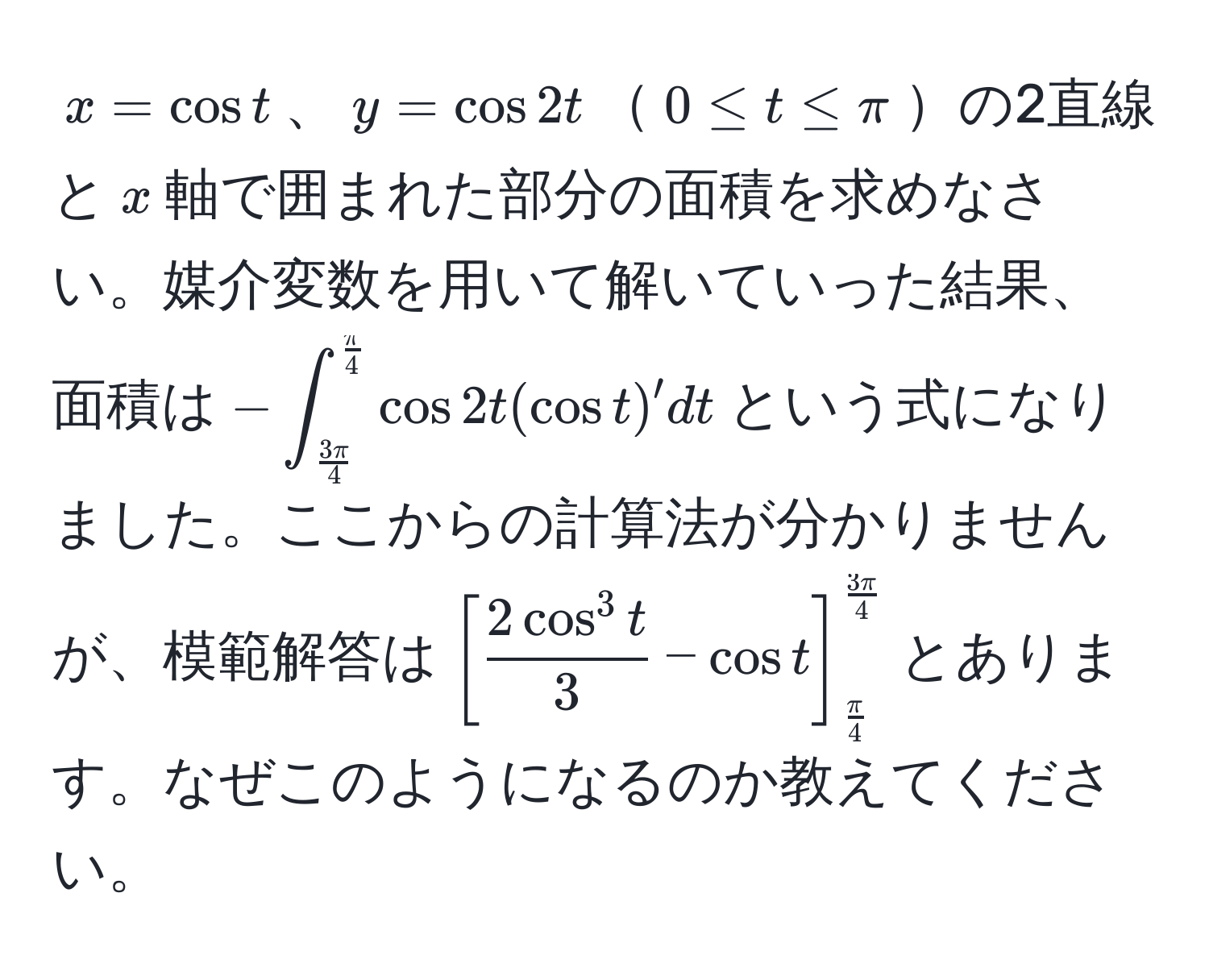 $x = cos t$、$y = cos 2t$$0 ≤ t ≤ π$の2直線と$x$軸で囲まれた部分の面積を求めなさい。媒介変数を用いて解いていった結果、面積は$-∈t_ 3π/4 ^ π/4  cos 2t (cos t)' dt$という式になりました。ここからの計算法が分かりませんが、模範解答は$[frac2cos^(3 t)3 - cos t]_ π/4 ^ 3π/4 $とあります。なぜこのようになるのか教えてください。