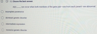 Choose the best answer.
A(-1) _ can occur when both members of the gene pair-one from each parent-are abnormal.
incomplete penetrance
dominant genetic disorder
intermediate expression
recessive genetic disorder