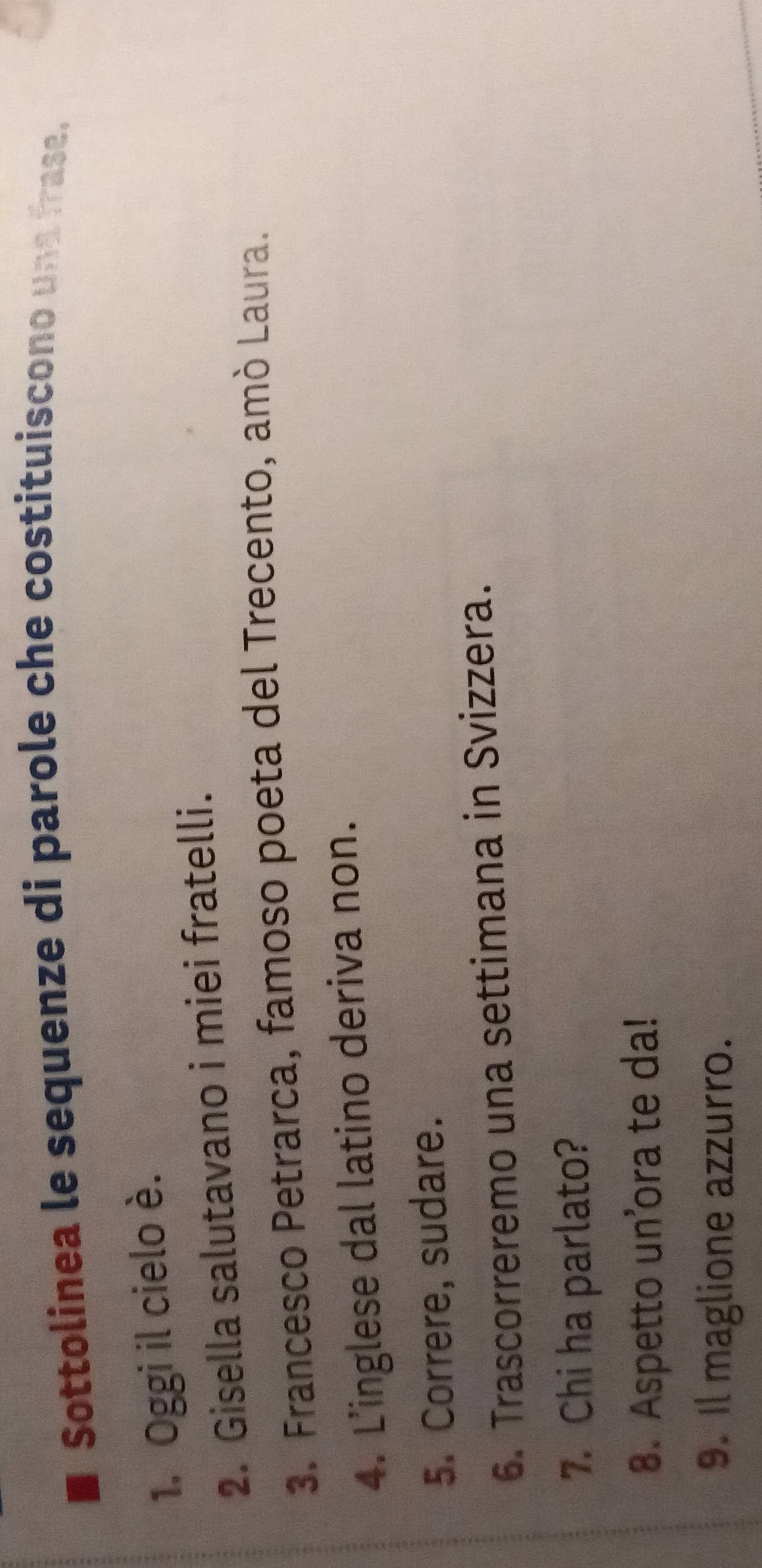 Sottolinea le sequenze di parole che costituiscono una frase. 
1. Oggi il cielo è. 
2. Gisella salutavano i miei fratelli. 
3. Francesco Petrarca, famoso poeta del Trecento, amò Laura. 
4. L'inglese dal latino deriva non. 
5. Correre, sudare. 
6. Trascorreremo una settimana in Svizzera. 
7. Chi ha parlato? 
8. Aspetto un’ora te da! 
9. Il maglione azzurro.
