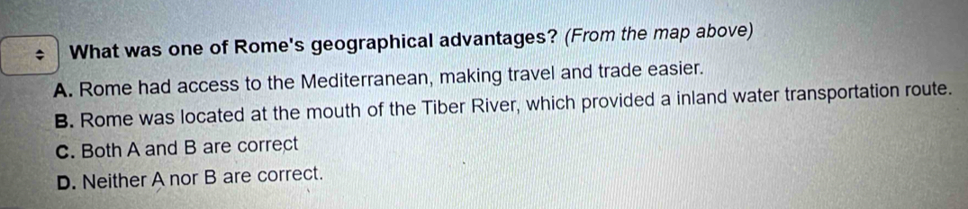 What was one of Rome's geographical advantages? (From the map above)
A. Rome had access to the Mediterranean, making travel and trade easier.
B. Rome was located at the mouth of the Tiber River, which provided a inland water transportation route.
C. Both A and B are correct
D. Neither A nor B are correct.