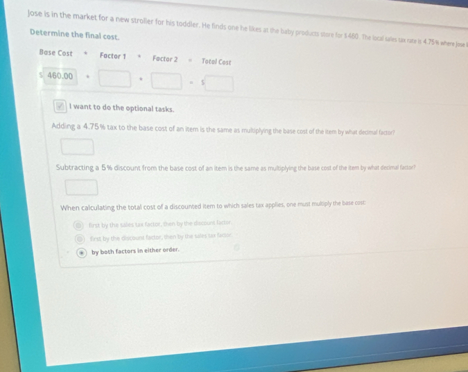 Jose is in the market for a new stroller for his toddler. He finds one he likes at the baby products store for $460. The local sales tax rate is 4.75% where Jose
Determine the final cost.
Base Cost * Factor 1 Factor 2 Total Cost
$ 460.00+□ +□ =5□
I want to do the optional tasks.
Adding a 4.75% tax to the base cost of an item is the same as multiplying the base cost of the item by what decimal factor?
□ 
Subtracting a 5% discount from the base cost of an item is the same as multiplying the base cost of the item by what decimal factor?
□ 
When calculating the total cost of a discounted item to which sales tax applies, one must multiply the base cost:
first by the sales tax factor, then by the discount factor.
first by the discount factor, then by the sales tax factor.. by both factors in either order.