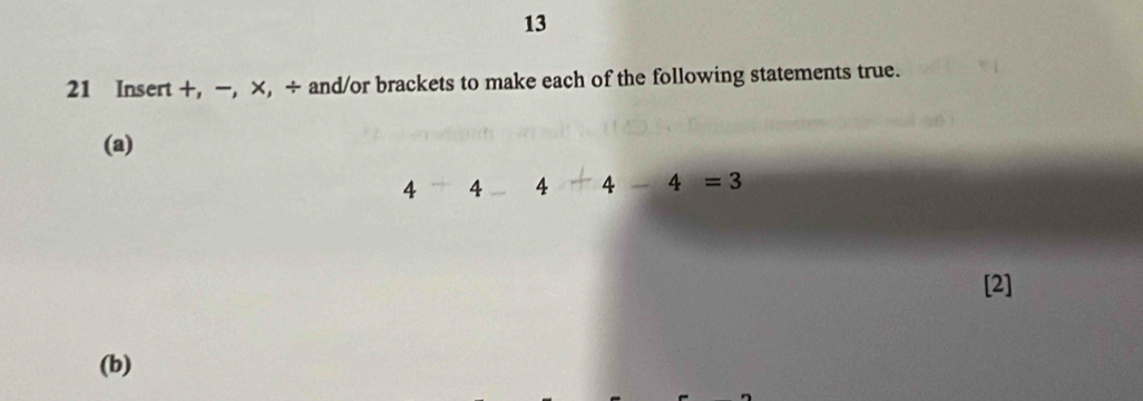 13 
21 Insert +, −, ×, ÷ and/or brackets to make each of the following statements true. 
(a)
4 4 4 4-4=3
[2] 
(b)