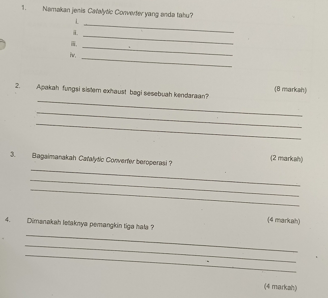 Namakan jenis Catalytic Converter yang anda tahu? 
i. 
_ 
ⅱ. 
_ 
ⅲi. 
iv. 
_ 
_ 
(8 markah) 
_ 
2. Apakah fungsi sistem exhaust bagi sesebuah kendaraan? 
_ 
_ 
(2 markah) 
_ 
3. Bagaimanakah Catalytic Converter beroperasi ? 
_ 
_ 
(4 markah) 
4. Dimanakah letaknya pemangkin tiga hala ? 
_ 
_ 
_ 
(4 markah)